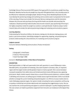Cambridge Sciences Pharmaceuticals (CSP) expects final approval for its revolutionary weight loss drug,
Metabical. Metabical will be the only weight loss drug with FDA approval that is also clinically proven to
be effective for moderately overweight people. Barbara Printup, Senior Marketing Director for CSP,
must develop the positioning strategy and marketing communications plan in preparation for the launch
of the new drug. Printup must consider the consumer decision-making process and the interaction
between the consumer who purchases the drug and the health care provider who prescribes the
medication. Despite promising medical studies and consumer research, poor positioning of the drug in
the highly competitive market for weight-loss solutions could spell disaster. Students analyze market
research data and consider the optimal positioning strategy and marketing communications program.

Learning objective:
Understanding the hierarchy-of-effects, the decision-making unit, the decision-making process, and
push vs. pull communications. Identifying strategies for segmenting, targeting, and positioning new
products.Understanding the critical elements of a marketing communications program.

Subjects covered:
Consumer behavior; Marketing communications; Product introduction

Setting:

           Geographic: United States
           Industry: Pharmaceuticals
           Event Year Begin: 2008

Scenario 4: Reed Supermarkets: A New Wave of Competitors

DESCRIPTION
Reed Supermarkets is a high-end supermarket chain with operations in several Midwestern states.
Meredith Collins, vice president of marketing, visits stores located in Columbus, Ohio, an important
region with the largest market and the greatest impact on revenue growth. She is concerned about
increased competition from dollar stores and limited-assortment stores offering very low, appealing
price points. Reed's market research shows that as a result of the economic downturn, customer loyalty
is dwindling and consumers are willing to go to multiple stores to get the best deals. Collins must decide
whether to change the current marketing and positioning plan in an effort to increase market share to
meet challenging corporate targets. Her options include retreating from price competition and focusing
on quality or embracing more private-label brands and competing more aggressively on price. She can
also maintain the current positioning and appeal to customers looking for a quality shopping experience.
The case contains an implicit quantitative assignment that instructors can emphasize to the degree they
choose.
 