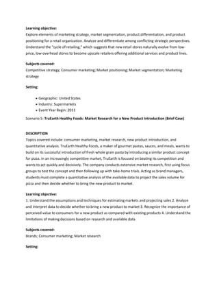 Learning objective:
Explore elements of marketing strategy, market segmentation, product differentiation, and product
positioning for a retail organization. Analyze and differentiate among conflicting strategic perspectives.
Understand the "cycle of retailing," which suggests that new retail stores naturally evolve from low-
price, low-overhead stores to become upscale retailers offering additional services and product lines.

Subjects covered:
Competitive strategy; Consumer marketing; Market positioning; Market segmentation; Marketing
strategy

Setting:

           Geographic: United States
           Industry: Supermarkets
           Event Year Begin: 2011

Scenario 5: TruEarth Healthy Foods: Market Research for a New Product Introduction (Brief Case)


DESCRIPTION
Topics covered include: consumer marketing, market research, new product introduction, and
quantitative analysis. TruEarth Healthy Foods, a maker of gourmet pastas, sauces, and meals, wants to
build on its successful introduction of fresh whole grain pasta by introducing a similar product concept
for pizza. In an increasingly competitive market, TruEarth is focused on beating its competition and
wants to act quickly and decisively. The company conducts extensive market research, first using focus
groups to test the concept and then following up with take-home trials. Acting as brand managers,
students must complete a quantitative analysis of the available data to project the sales volume for
pizza and then decide whether to bring the new product to market.

Learning objective:
1. Understand the assumptions and techniques for estimating markets and projecting sales 2. Analyze
and interpret data to decide whether to bring a new product to market 3. Recognize the importance of
perceived value to consumers for a new product as compared with existing products 4. Understand the
limitations of making decisions based on research and available data

Subjects covered:
Brands; Consumer marketing; Market research

Setting:
 