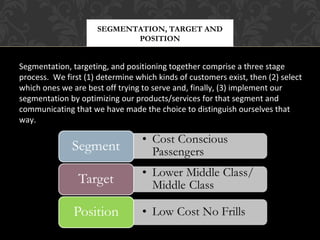 SEGMENTATION, TARGET AND
POSITION

Segmentation, targeting, and positioning together comprise a three stage
process. We first (1) determine which kinds of customers exist, then (2) select
which ones we are best off trying to serve and, finally, (3) implement our
segmentation by optimizing our products/services for that segment and
communicating that we have made the choice to distinguish ourselves that
way.

 