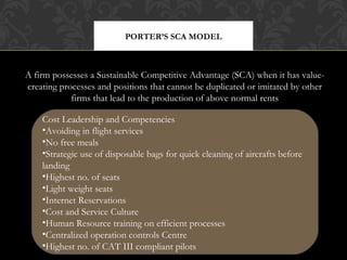 PORTER’S SCA MODEL

A firm possesses a Sustainable Competitive Advantage (SCA) when it has valuecreating processes and positions that cannot be duplicated or imitated by other
firms that lead to the production of above normal rents
Cost Leadership and Competencies
•Avoiding in flight services
•No free meals
•Strategic use of disposable bags for quick cleaning of aircrafts before
landing
•Highest no. of seats
•Light weight seats
•Internet Reservations
•Cost and Service Culture
•Human Resource training on efficient processes
•Centralized operation controls Centre
•Highest no. of CAT III compliant pilots

 
