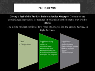 PRODUCT MIX

Giving a feel of the Product inside a Service Wrapper: Consumers are
demanding not products or features of products but the benefits they will be
offered
The airline product consist of two types of Services: On the ground Service, In
flight Services.

 