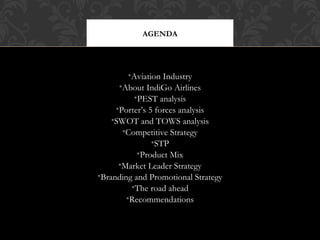 AGENDA

•Aviation Industry
•About IndiGo Airlines
•PEST analysis
•Porter’s 5 forces analysis
•SWOT and TOWS analysis
•Competitive Strategy
•STP
•Product Mix
•Market Leader Strategy
•Branding and Promotional Strategy
•The road ahead
•Recommendations

 