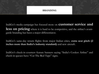 BRANDING

IndiGo’s media campaign has focused more on

customer service and

less on pricing where it is hard to be competitive, and the airline’s avantgarde branding has been a major differentiator.
IndiGo’s same-day return flights from major Indian cities, extra seat pitch (2
inches more than India’s industry standard) and new aircraft.
IndiGo’s check-in counters feature banners saying “India’s Coolest Airline” and
check-in queues have “Cut The Red Tape” signs.

 