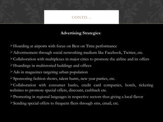 CONTD…

Advertising Strategies:
Hoarding at airports with focus on Best on Time performance
Advertisement through social networking medium like Facebook, Twitter, etc.
Collaboration with multiplexes in major cities to promote the airline and its offers
Hoardings in multistoried buildings and offices
Ads in magazines targeting urban population
Sponsoring fashion shows, talent hunts, new year parties, etc.
Collaboration with consumer banks, credit card companies, hotels, ticketing
websites to promote special offers, discount, cashback etc.
Promoting in regional languages in respective sectors thus giving a local flavor
Sending special offers to frequent fliers through sms, email, etc.

 