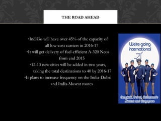 THE ROAD AHEAD

•IndiGo will have over 45% of the capacity of
all low-cost carriers in 2016-17
•It will get delivery of fuel-efficient A-320 Neos
from end 2015
•12-13 new cities will be added in two years,
taking the total destinations to 40 by 2016-17
•It plans to increase frequency on the India-Dubai
and India-Muscat routes

 