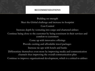 RECOMMENDATIONS

Building on strength
Meet the Global challenge and increase its footprint
Cost Control
Increase depth by venturing into cargo and chartered airlines
Continue being close to the customer by being consistent in their services and
comfort to customers
Come up with innovative offerings
Provide exciting and affordable travel packages
Increase tie-ups with hotels and banks
Differentiate themselves even more by improving media and communication
channels thus improving the overall communication plan
Continue to improve organizational development, which is a critical to airlines

 