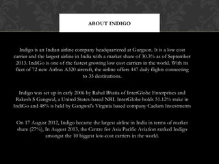 ABOUT INDIGO

Indigo is an Indian airline company headquartered at Gurgaon. It is a low cost
carrier and the largest airline in India with a market share of 30.3% as of September
2013. IndiGo is one of the fastest growing low cost carriers in the world. With its
fleet of 72 new Airbus A320 aircraft, the airline offers 447 daily flights connecting
to 35 destinations.
Indigo was set up in early 2006 by Rahul Bhatia of InterGlobe Enterprises and
Rakesh S Gangwal, a United States-based NRI. InterGlobe holds 51.12% stake in
IndiGo and 48% is held by Gangwal's Virginia based company Caelum Investments
On 17 August 2012, Indigo became the largest airline in India in terms of market
share (27%), In August 2013, the Centre for Asia Pacific Aviation ranked Indigo
amongst the 10 biggest low-cost carriers in the world.

 