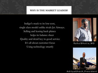 WHY IS THE MARKET LEADER?

Indigo's stuck to its low-cost,
single class model unlike rivals Jet Airways.
Selling and leasing back planes
helps its balance sheet
Quality and detail key to good service
It’s all about customer focus
Using technology smartly

RahulBhatia,MD

AdityaGhosh,President

 