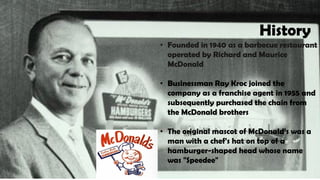 History
• Founded in 1940 as a barbecue restaurant
operated by Richard and Maurice
McDonald
• Businessman Ray Kroc joined the
company as a franchise agent in 1955 and
subsequently purchased the chain from
the McDonald brothers
• The original mascot of McDonald's was a
man with a chef's hat on top of a
hamburger-shaped head whose name
was "Speedee"
 
