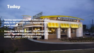 Today
• Serving approximately 68 million customers
daily in 119 countries across approximately
36,615 outlets
• According to a BBC report , McDonald's is the
world's second largest private employer 1.5
million of whom work for franchises
 