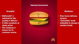 Strengths
• McDonald’s is
admired for the
quality it delivers
• It offers products at
cheap prices
• The company is
known for its
customer service
Weakness
• Poor home delivery
Systems
• ‘Unhealthy’ foods
• Inflexible to change in
market trends
Internal Assessment
 