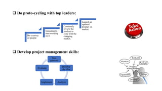  Do proto-cycling with top leaders:
 Develop project management skills:
Do a survey
on people
Immediately
start working
on it
Constantly
review the
product to
cope with the
changing
market.
Launch an
updated
product on
market.
Idea
generate
Develop
the idea
AnalyzeImplement
Evaluate
 