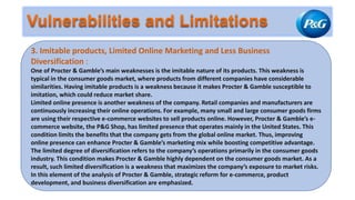 3. Imitable products, Limited Online Marketing and Less Business
Diversification :
One of Procter & Gamble’s main weaknesses is the imitable nature of its products. This weakness is
typical in the consumer goods market, where products from different companies have considerable
similarities. Having imitable products is a weakness because it makes Procter & Gamble susceptible to
imitation, which could reduce market share.
Limited online presence is another weakness of the company. Retail companies and manufacturers are
continuously increasing their online operations. For example, many small and large consumer goods firms
are using their respective e-commerce websites to sell products online. However, Procter & Gamble’s e-
commerce website, the P&G Shop, has limited presence that operates mainly in the United States. This
condition limits the benefits that the company gets from the global online market. Thus, improving
online presence can enhance Procter & Gamble’s marketing mix while boosting competitive advantage.
The limited degree of diversification refers to the company’s operations primarily in the consumer goods
industry. This condition makes Procter & Gamble highly dependent on the consumer goods market. As a
result, such limited diversification is a weakness that maximizes the company’s exposure to market risks.
In this element of the analysis of Procter & Gamble, strategic reform for e-commerce, product
development, and business diversification are emphasized.
 