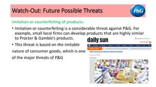 Imitation or counterfeiting of products:
• Imitation or counterfeiting is a considerable threat against P&G. For
example, small local firms can develop products that are highly similar
to Procter & Gamble’s products.
• This threat is based on the imitable
nature of consumer goods, which is one
of the major threats of P&G
Watch-Out: Future Possible Threats
 