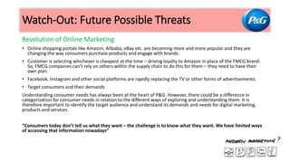 Revolution of Online Marketing
• Online shopping portals like Amazon, Alibaba, eBay etc. are becoming more and more popular and they are
changing the way consumers purchase products and engage with brands.
• Customer is selecting whichever is cheapest at the time – driving loyalty to Amazon in place of the FMCG brand.
So, FMCG companies can’t rely on others within the supply chain to do this for them – they need to have their
own plan.
• Facebook, Instagram and other social platforms are rapidly replacing the TV or other forms of advertisements.
• Target consumers and their demands
Understanding consumer needs has always been at the heart of P&G. However, there could be a difference in
categorization for consumer needs in relation to the different ways of exploring and understanding them. It is
therefore important to identify the target audience and understand its demands and needs for digital marketing,
products and services.
“Consumers today don’t tell us what they want – the challenge is to know what they want. We have limited ways
of accessing that information nowadays”
Watch-Out: Future Possible Threats
 