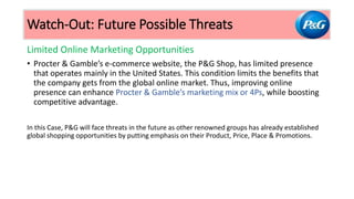 Limited Online Marketing Opportunities
• Procter & Gamble’s e-commerce website, the P&G Shop, has limited presence
that operates mainly in the United States. This condition limits the benefits that
the company gets from the global online market. Thus, improving online
presence can enhance Procter & Gamble’s marketing mix or 4Ps, while boosting
competitive advantage.
In this Case, P&G will face threats in the future as other renowned groups has already established
global shopping opportunities by putting emphasis on their Product, Price, Place & Promotions.
Watch-Out: Future Possible Threats
 