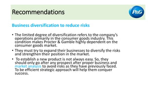 Recommendations
Business diversification to reduce risks
• The limited degree of diversification refers to the company’s
operations primarily in the consumer goods industry. This
condition makes Procter & Gamble highly dependent on the
consumer goods market.
• They must try to expand their businesses to diversify the risks
and strengthen their position in the market.
• To establish a new product is not always easy. So, they
should only go after any prospect after proper business and
market analysis to avoid risks as they have previously faced.
To be efficient strategic approach will help them conquer
success.
 