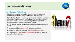 Recommendations
More Compact Pricing Setup
• To correct the slide in market share, the pricing issue is
something that P&G will have to fix in the long run.
• Considering that the company operates at margins well above
Unilever's, there is little reason why the company should
continue to lose out on customers just because of an
unwillingness to compete more on prices.
• Prices should not be set keeping only premium segment in
mind.
• Pricing should be neck to neck with competitors.
• Will have to offer products at numerous price points.
• Pricing must not discourage customers and result them in
changing their opinion.
 