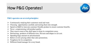How P&G Operates!
P&G operates on several principles:
 Continuously studying their customers need and want.
 Choosing opportunities carefully and turning them into strength.
 Spend on R&D to innovate customer friendly product to ensure customer benefits.
 Never compromising with product quality.
 They reserve most of the shelf space to keep its competitors away.
 Downsizing products of different sizes, flavours and shapes to cut cost.
 Spending huge amount on advertisement.
 Believe in low pricing rather than sales promotions.
 Toughness for its competitors.
 Different brand manager for every brand.
 