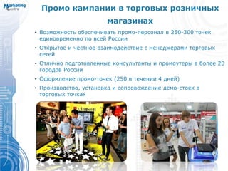 Промо кампании в торговых розничных
магазинах
• Возможность обеспечивать промо-персонал в 250-300 точек
единовременно по всей России
• Открытое и честное взаимодействие с менеджерами торговых
сетей
• Отлично подготовленные консультанты и промоутеры в более 20
городов России
• Оформление промо-точек (250 в течении 4 дней)
• Производство, установка и сопровождение демо-стоек в
торговых точках
 