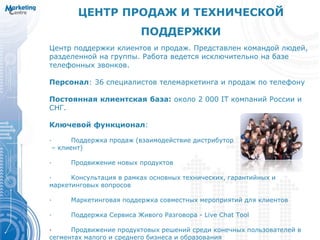 ЦЕНТР ПРОДАЖ И ТЕХНИЧЕСКОЙ
ПОДДЕРЖКИ
Центр поддержки клиентов и продаж. Представлен командой людей,
разделенной на группы. Работа ведется исключительно на базе
телефонных звонков.
Персонал: 36 специалистов телемаркетинга и продаж по телефону
Постоянная клиентская база: около 2 000 IT компаний России и
СНГ.
Ключевой функционал:
· Поддержка продаж (взаимодействие дистрибутор
– клиент)
· Продвижение новых продуктов
· Консультация в рамках основных технических, гарантийных и
маркетинговых вопросов
· Маркетинговая поддержка совместных мероприятий для клиентов
· Поддержка Сервиса Живого Разговора - Live Chat Tool
· Продвижение продуктовых решений среди конечных пользователей в
сегментах малого и среднего бизнеса и образования
 