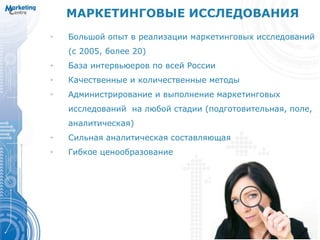 МАРКЕТИНГОВЫЕ ИССЛЕДОВАНИЯ
• Большой опыт в реализации маркетинговых исследований
(с 2005, более 20)
• База интервьюеров по всей России
• Качественные и количественные методы
• Администрирование и выполнение маркетинговых
исследований на любой стадии (подготовительная, поле,
аналитическая)
• Сильная аналитическая составляющая
• Гибкое ценообразование
 