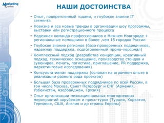 НАШИ ДОСТОИНСТВА
• Опыт, подкрепленный годами, и глубокое знание IT
сегмента
• Новизна и все новые тренды в организации шоу программы,
выставки или регистрационного процесса
• Надежная команда профессионалов в Нижнем Новгороде +
региональные помощники в более ,чем 15 городов России
• Глубокое знание регионов (база проверенных подрядчиков,
надежная поддержка, подготовленный промо-персонал)
• Комплексный подход (разработка концепции, креативный
подход, техническое оснащение, производство стендов и
сувениров, печать, логистика, приглашение, PR поддержка,
маркетинговые исследования)
• Консультативная поддержка (основан на огромном опыте в
реализации разного рода проектов)
• Большая база проверенных подрядчиков по всей России, в
том числе Москва, Санкт Петербург и СНГ (Армения,
Узбекистан, Азербайджан, Грузия)
• Опыт организации межнациональных многодневных
мероприятий зарубежом и пресс-туров (Турция, Хорватия,
Германия, США, Англия и др страны Европы)
 