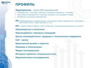 Мероприятия – более 500 мероприятий!
• Конференции, семинары, тренинги, пленарные заседания, выставки
• Крупнейшие мероприятия в торговых центрах и на площадках города
• Разработка концепции мероприятий
PR (взаимодействие с журналистами, организация пресс-конференций, мониторинг,
написание статей и пресс-релизов и т.д.)
BTL (промо-проекты (более точек по России), таинственный покупатель и прочее)
Производство и логистика
Мерчендайзинг торговых площадей
Центр телемаркетинга: продажи и техническая поддержка
Call - центр
Креативный дизайн и верстка
Перевод и локализация
Медиа планирование
Интернет проекты: социальные сети,
Маркетинговые исследования
ПРОФИЛЬ
 