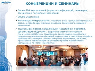 КОНФЕРЕНЦИИ И СЕМИНАРЫ
• Более 500 мероприятий формата конференций, семинаров,
тренингов и пленарных заседаний
• 30000 участников
• Комплексные мероприятия: несколько дней, несколько параллельных
сессий, онлайн бридж, серийные и высокого технического оснащения
мероприятия
• Тщательный подход к реализации масштабных проектов,
организация под-ключ: разработка креативной концепции,
техническая проработка и поддержка во время каждого мероприятия,
перевод и локализация необходимой документации и литературы, дизайн и
производство сувениров, стендов, декорация мероприятия, логистика,
приглашение, коммуникация с партнерами проекта, маркетинговое
исследование по итогам мероприятий.
 