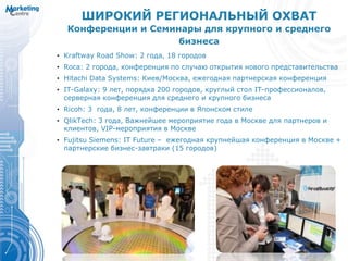 ШИРОКИЙ РЕГИОНАЛЬНЫЙ ОХВАТ
Конференции и Семинары для крупного и среднего
бизнеса
• Kraftway Road Show: 2 года, 18 городов
• Roca: 2 города, конференция по случаю открытия нового представительства
• Hitachi Data Systems: Киев/Москва, ежегодная партнерская конференция
• IT-Galaxy: 9 лет, порядка 200 городов, круглый стол IT-профессионалов,
серверная конференция для среднего и крупного бизнеса
• Ricoh: 3 года, 8 лет, конференции в Японском стиле
• QlikTech: 3 года, Важнейшее мероприятие года в Москве для партнеров и
клиентов, VIP-мероприятия в Москве
• Fujitsu Siemens: IT Future – ежегодная крупнейшая конференция в Москве +
партнерские бизнес-завтраки (15 городов)
 