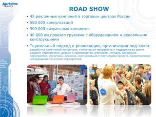 ROAD SHOW
• 45 рекламных кампаний в торговых центрах России
• 580 000 консультаций
• 900 000 визуальных контактов
• 40 000 км проехал грузовик с оборудованием и рекламными
конструкциями
• Тщательный подход к реализации, организация под-ключ:
разработка креативной концепции, техническая проработка и поддержка во время
каждого мероприятия, дизайн и производство сувениров, стендов, декорация
мероприятия, логистика, реклама, коммуникация с партнерами проекта, маркетинговое
исследование по итогам мероприятий.
 