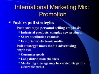 International Marketing Mix:
            Promotion
 Push   vs pull strategies
  – Push strategy: personal selling emphasis
      Industrial products; complex new products

      Short distribution channels

      Few print or electronic media

  – Pull strategy: mass media advertising
    emphasis
      Consumer goods
      Long distribution channels

      Marketing message may be carried via print /

       electronic media
 