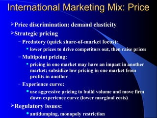 International Marketing Mix: Price
Price discrimination: demand elasticity
Strategic pricing
  – Predatory (quick share-of-market focus):
          lower prices to drive competitors out, then raise prices
  – Multipoint pricing:
          pricing in one market may have an impact in another
           market; subsidize low pricing in one market from
           profits in another
  –   Experience curve:
       use   aggressive pricing to build volume and move firm
           down experience curve (lower marginal costs)
Regulatory       issues:
       antidumping,     monopoly restriction
 