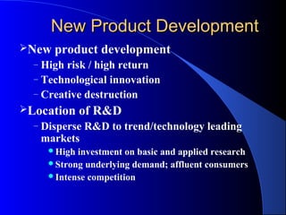 New Product Development
New    product development
  – High risk / high return
  – Technological innovation
  – Creative destruction
Location      of R&D
  –   Disperse R&D to trend/technology leading
      markets
       High investment on basic and applied research
       Strong underlying demand; affluent consumers
       Intense competition
 