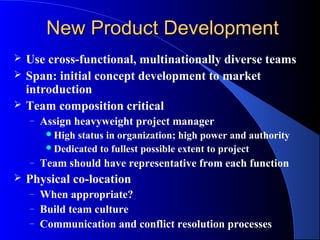 New Product Development
   Use cross-functional, multinationally diverse teams
   Span: initial concept development to market
    introduction
   Team composition critical
    –   Assign heavyweight project manager
          High status in organization; high power and authority
          Dedicated to fullest possible extent to project
    –   Team should have representative from each function
   Physical co-location
    –   When appropriate?
    –   Build team culture
    –   Communication and conflict resolution processes
 