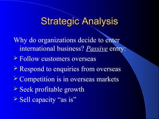 Strategic Analysis
Why do organizations decide to enter
  international business? Passive entry:
 Follow customers overseas
 Respond to enquiries from overseas
 Competition is in overseas markets
 Seek profitable growth
 Sell capacity “as is”
 