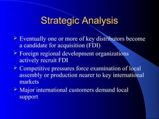 Strategic Analysis
   Eventually one or more of key distributors become
    a candidate for acquisition (FDI)
   Foreign regional development organizations
    actively recruit FDI
   Competitive pressures force examination of local
    assembly or production nearer to key international
    markets
   Major international customers demand local
    support
 