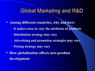 Global Marketing and R&D

   Among different countries, why and how:
    – It makes sense to vary the attributes of products

    – Distribution strategy may vary

    – Advertising and promotion strategies may vary

    – Pricing strategy may vary

   How globalization affects new-product
    development
 