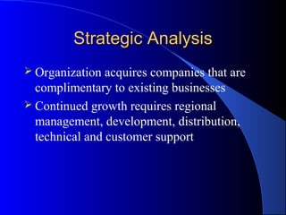 Strategic Analysis
 Organization  acquires companies that are
  complimentary to existing businesses
 Continued growth requires regional
  management, development, distribution,
  technical and customer support
 