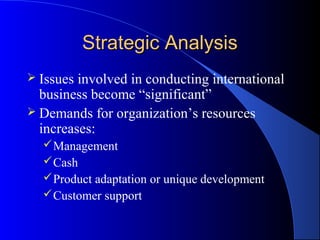 Strategic Analysis
 Issues involved in conducting international
  business become “significant”
 Demands for organization’s resources
  increases:
   Management
   Cash
   Product adaptation or unique development
   Customer support
 
