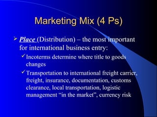 Marketing Mix (4 Ps)
 Place (Distribution) – the most important
 for international business entry:
   Incoterms determine where title to goods
    changes
   Transportation to international freight carrier,
    freight, insurance, documentation, customs
    clearance, local transportation, logistic
    management “in the market”, currency risk
 