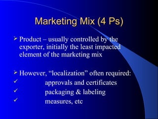 Marketing Mix (4 Ps)
 Product   – usually controlled by the
    exporter, initially the least impacted
    element of the marketing mix

 However,    “localization” often required:
            approvals and certificates
            packaging & labeling
            measures, etc
 