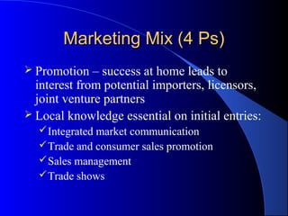 Marketing Mix (4 Ps)
 Promotion   – success at home leads to
  interest from potential importers, licensors,
  joint venture partners
 Local knowledge essential on initial entries:
   Integrated market communication
   Trade and consumer sales promotion
   Sales management
   Trade shows
 