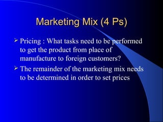 Marketing Mix (4 Ps)
 Pricing  : What tasks need to be performed
  to get the product from place of
  manufacture to foreign customers?
 The remainder of the marketing mix needs
  to be determined in order to set prices
 