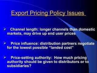 Export Pricing Policy Issues

    Channel length: longer channels than domestic
    markets, may drive up end user prices

     Price influence: distribution partners negotiate
    for the lowest possible “landed cost”

     Price-setting authority: How much pricing
    authority should be given to distributors or to
    subsidiaries?
 