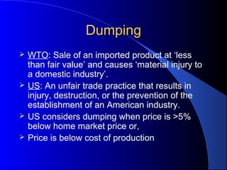 Dumping
   WTO: Sale of an imported product at ‘less
    than fair value’ and causes ‘material injury to
    a domestic industry’.
   US: An unfair trade practice that results in
    injury, destruction, or the prevention of the
    establishment of an American industry.
   US considers dumping when price is >5%
    below home market price or,
   Price is below cost of production
 