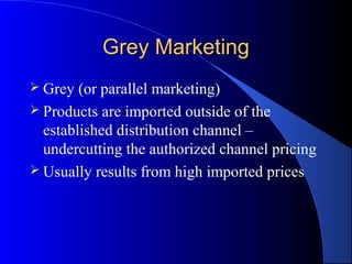 Grey Marketing
 Grey  (or parallel marketing)
 Products are imported outside of the
  established distribution channel –
  undercutting the authorized channel pricing
 Usually results from high imported prices
 