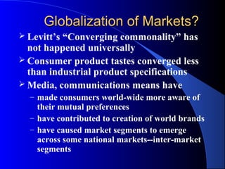 Globalization of Markets?
 Levitt’s“Converging commonality” has
  not happened universally
 Consumer product tastes converged less
  than industrial product specifications
 Media, communications means have
  – made consumers world-wide more aware of
    their mutual preferences
  – have contributed to creation of world brands
  – have caused market segments to emerge
    across some national markets--inter-market
    segments
 