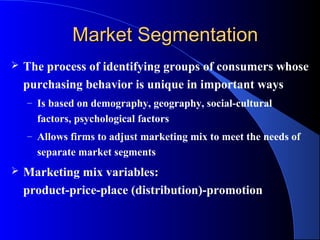 Market Segmentation
   The process of identifying groups of consumers whose
    purchasing behavior is unique in important ways
    – Is based on demography, geography, social-cultural
      factors, psychological factors
    – Allows firms to adjust marketing mix to meet the needs of
      separate market segments
   Marketing mix variables:
    product-price-place (distribution)-promotion
 