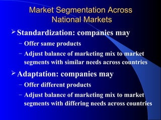 Market Segmentation Across
          National Markets
 Standardization:    companies may
  – Offer same products
  – Adjust balance of marketing mix to market
   segments with similar needs across countries
 Adaptation:    companies may
  – Offer different products
  – Adjust balance of marketing mix to market
   segments with differing needs across countries
 